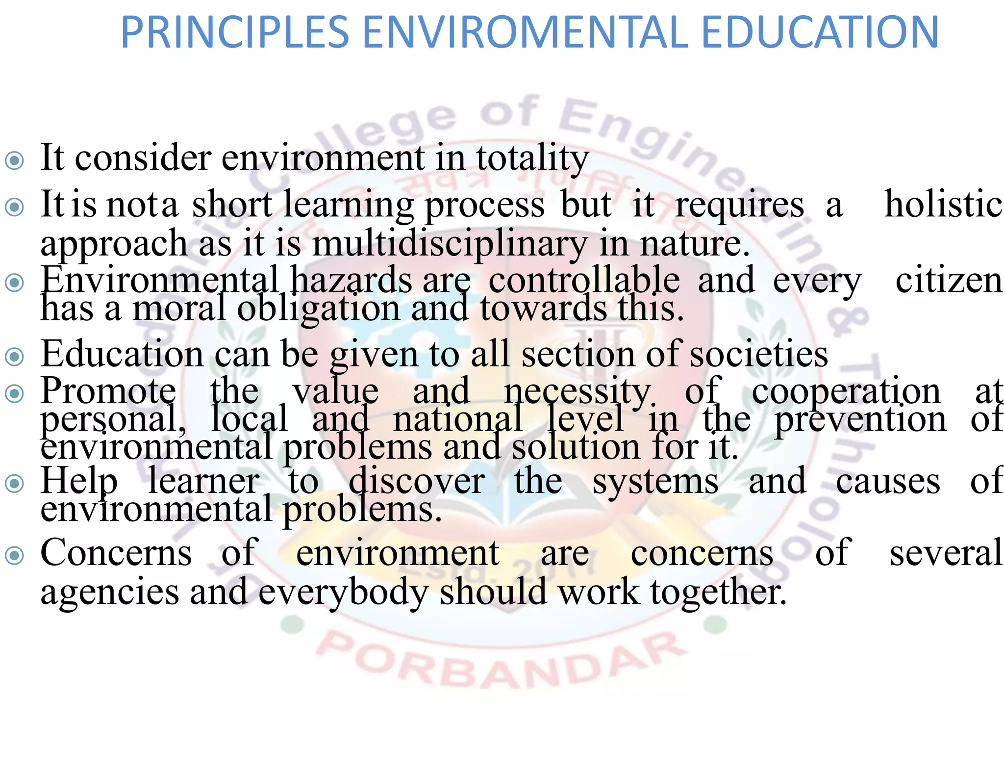 ◉ It consider environment in totality
◉ Itis nota short learning process but it requires a holistic
approach as it is multidisciplinary in nature.
◉ Environmental hazards are controllable and every citizen
has a moral obligation and towards this.
◉ Education can be given to all section of societies
◉ Promote the value and necessity of cooperation at
personal, local and national level in the prevention of
environmental problems and solution for it.
◉ Help learner to discover the systems and causes of
environmental problems.
◉ Concerns of environment are concerns of several
agencies and everybody should work together.
PRINCIPLES ENVIROMENTAL EDUCATION
 