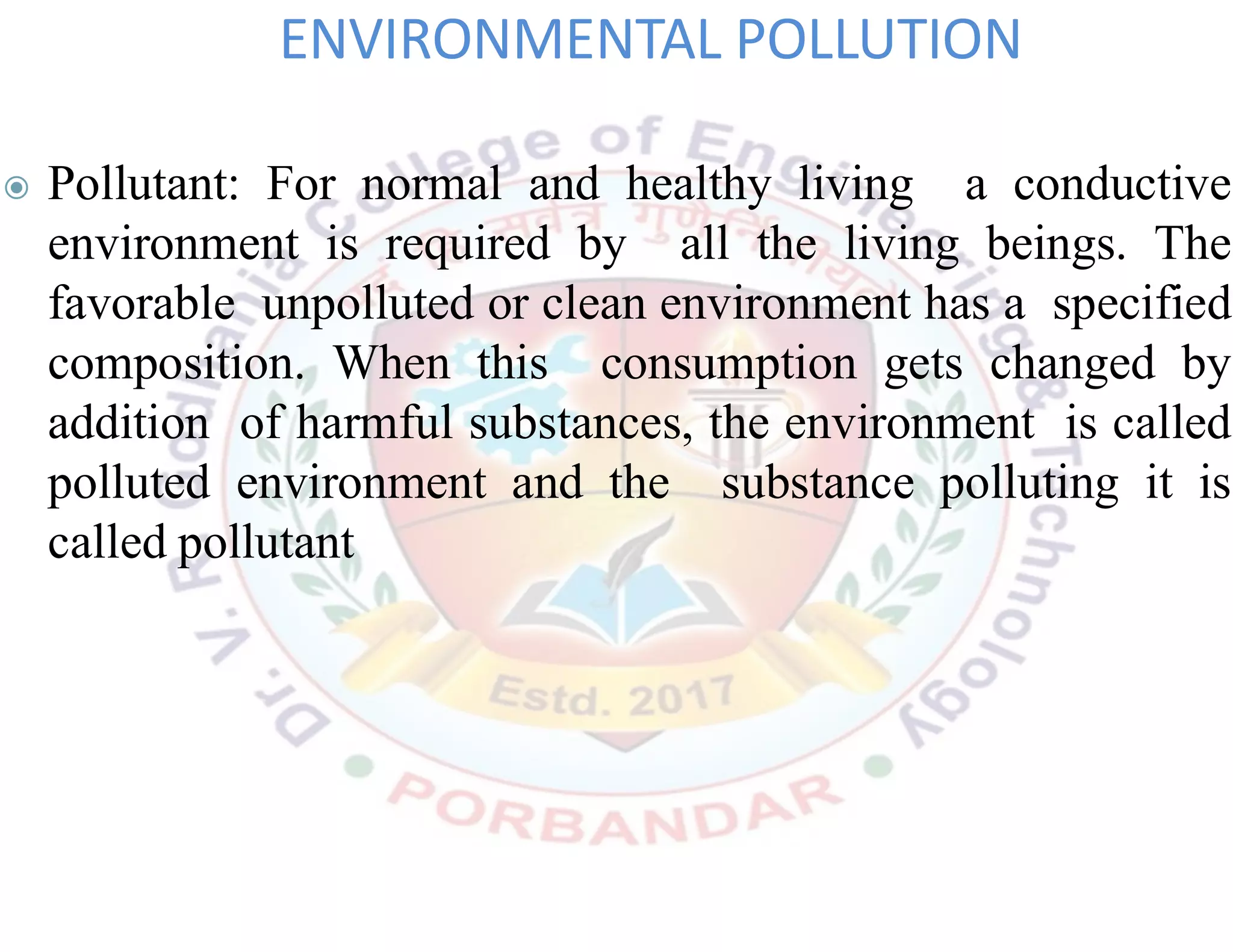 ◉ Pollutant: For normal and healthy living a conductive
environment is required by all the living beings. The
favorable unpolluted or clean environment has a specified
composition. When this consumption gets changed by
addition of harmful substances, the environment is called
polluted environment and the substance polluting it is
called pollutant
ENVIRONMENTAL POLLUTION
 