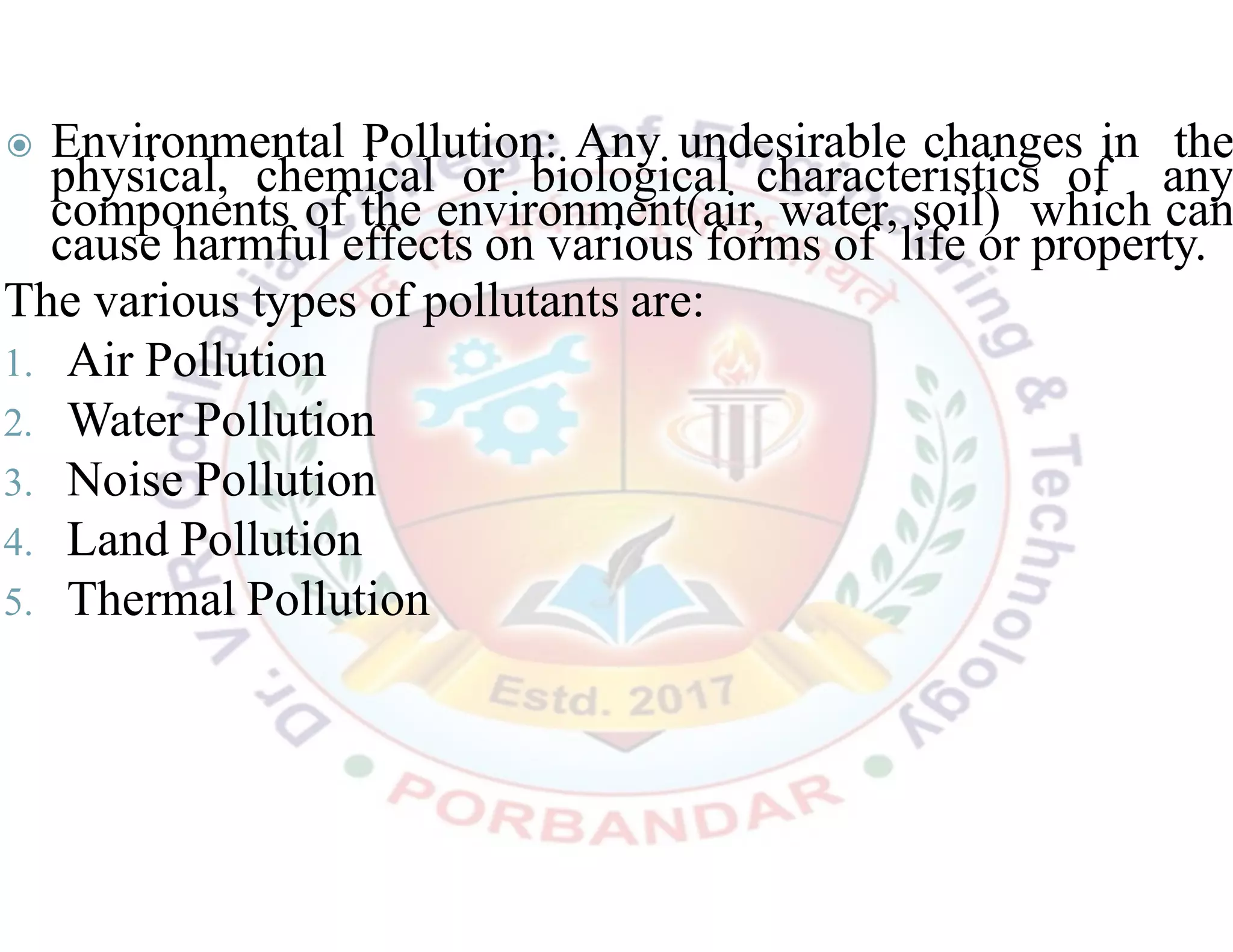 ◉ Environmental Pollution: Any undesirable changes in the
physical, chemical or biological characteristics of any
components of the environment(air, water, soil) which can
cause harmful effects on various forms of life or property.
The various types of pollutants are:
1. Air Pollution
2. Water Pollution
3. Noise Pollution
4. Land Pollution
5. Thermal Pollution
 