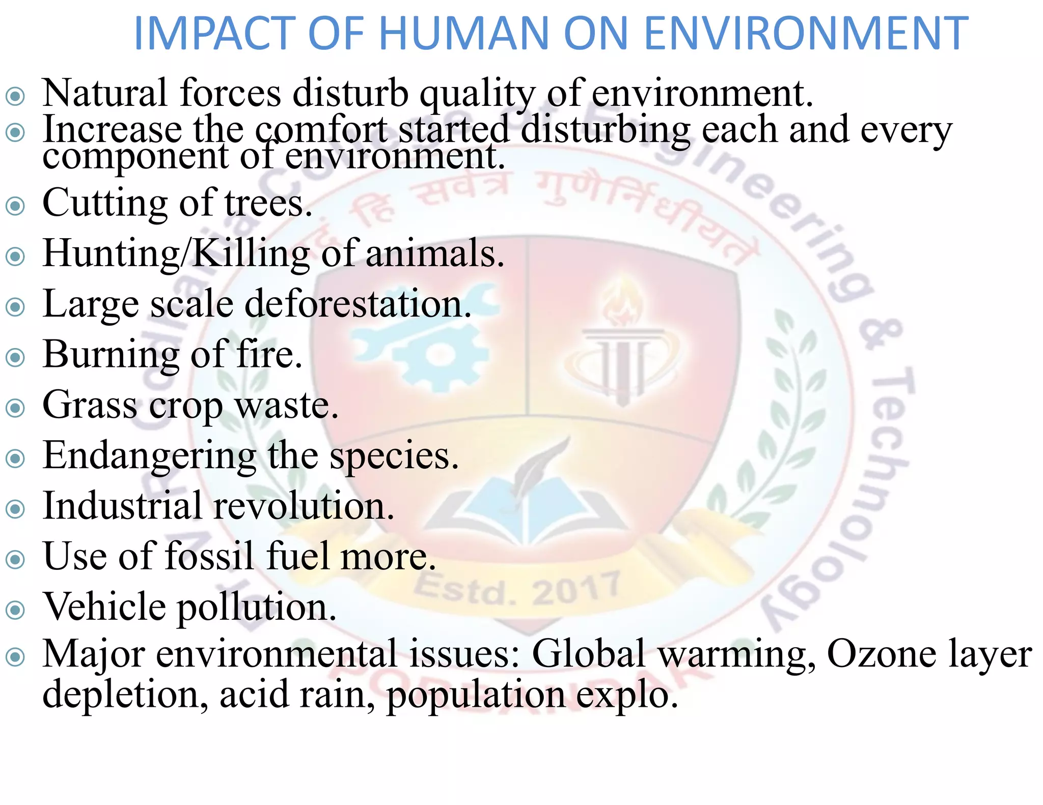 ◉ Natural forces disturb quality of environment.
◉ Increase the comfort started disturbing each and every
component of environment.
◉ Cutting of trees.
◉ Hunting/Killing of animals.
◉ Large scale deforestation.
◉ Burning of fire.
◉ Grass crop waste.
◉ Endangering the species.
◉ Industrial revolution.
◉ Use of fossil fuel more.
◉ Vehicle pollution.
◉ Major environmental issues: Global warming, Ozone layer
depletion, acid rain, population explo.
IMPACT OF HUMAN ON ENVIRONMENT
 