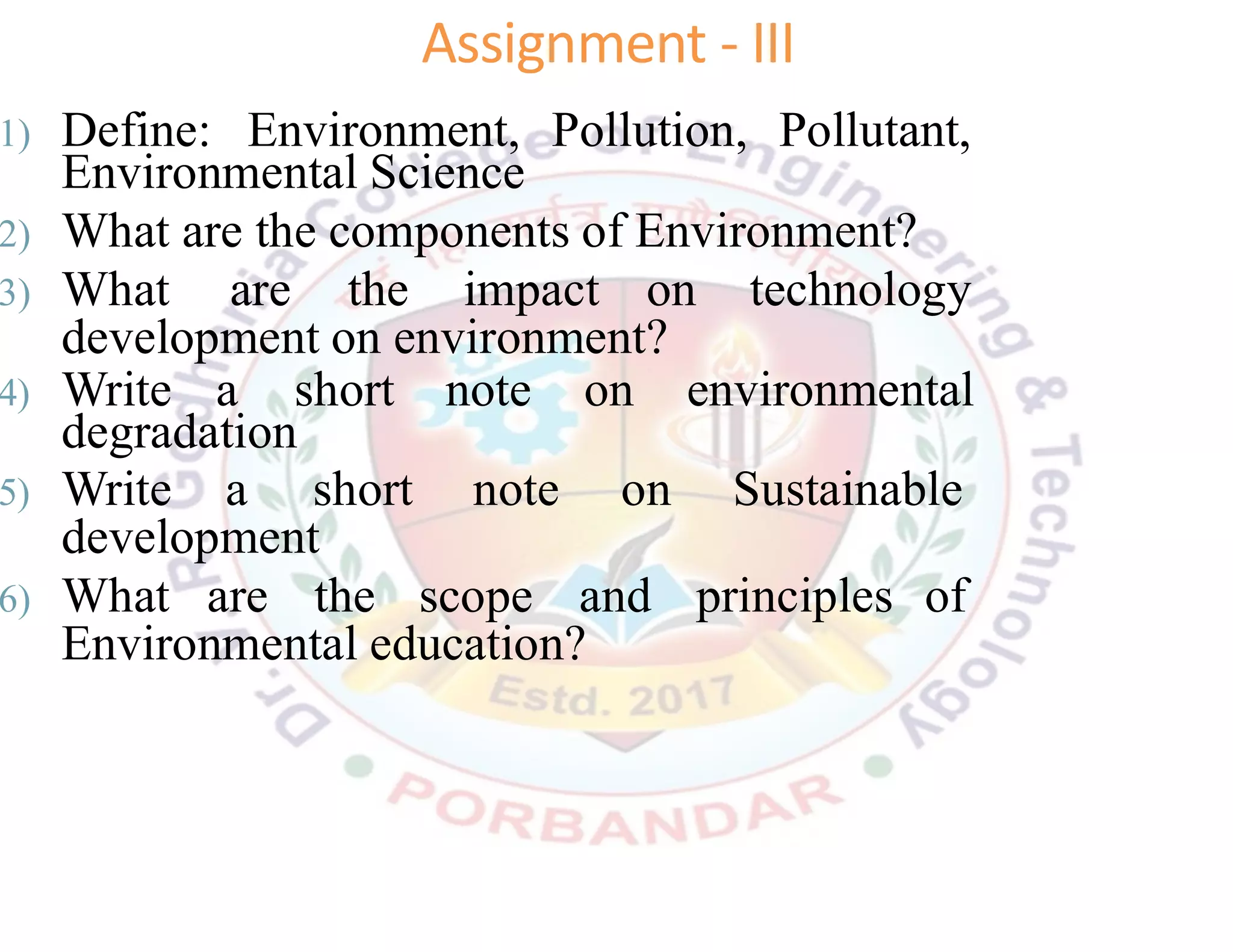 1) Define: Environment, Pollution, Pollutant,
Environmental Science
2) What are the components of Environment?
3) What are the impact on technology
development on environment?
4) Write a short note on environmental
degradation
5) Write a short note on Sustainable
development
6) What are the scope and principles of
Environmental education?
Assignment - III
 
