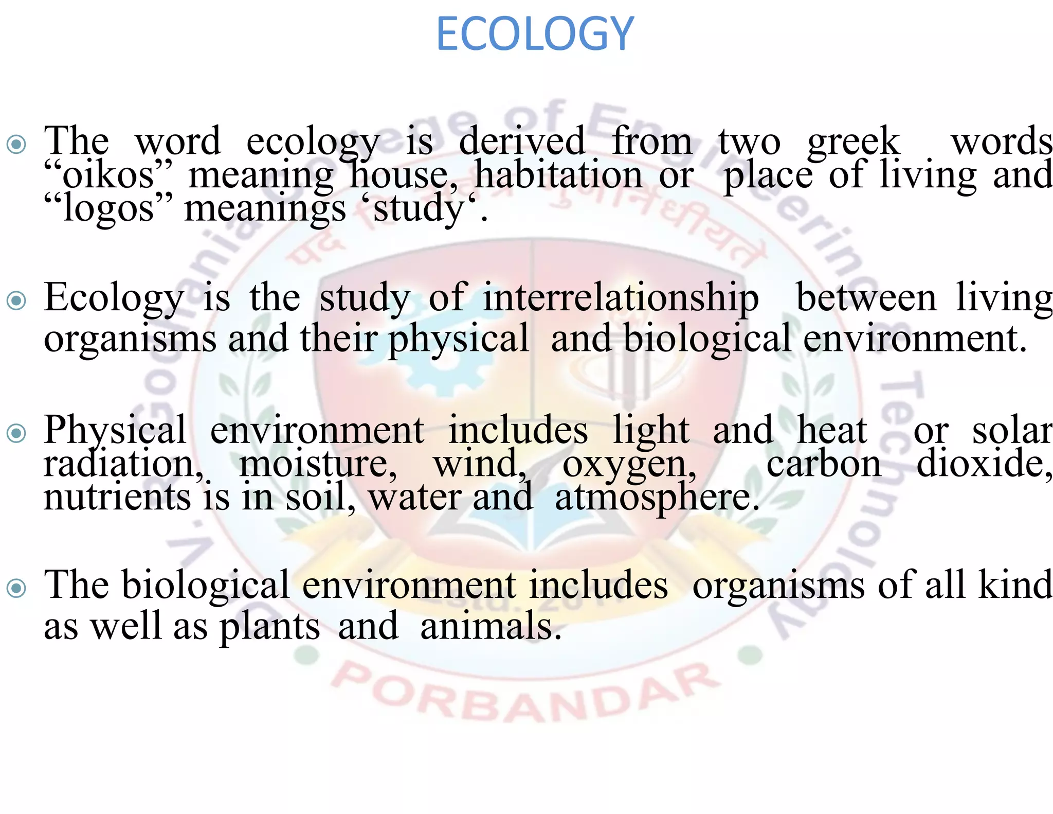 ◉ The word ecology is derived from two greek words
“oikos” meaning house, habitation or place of living and
“logos” meanings ‘study‘.
◉ Ecology is the study of interrelationship between living
organisms and their physical and biological environment.
◉ Physical environment includes light and heat or solar
radiation, moisture, wind, oxygen, carbon dioxide,
nutrients is in soil, water and atmosphere.
◉ The biological environment includes organisms of all kind
as well as plants and animals.
ECOLOGY
 