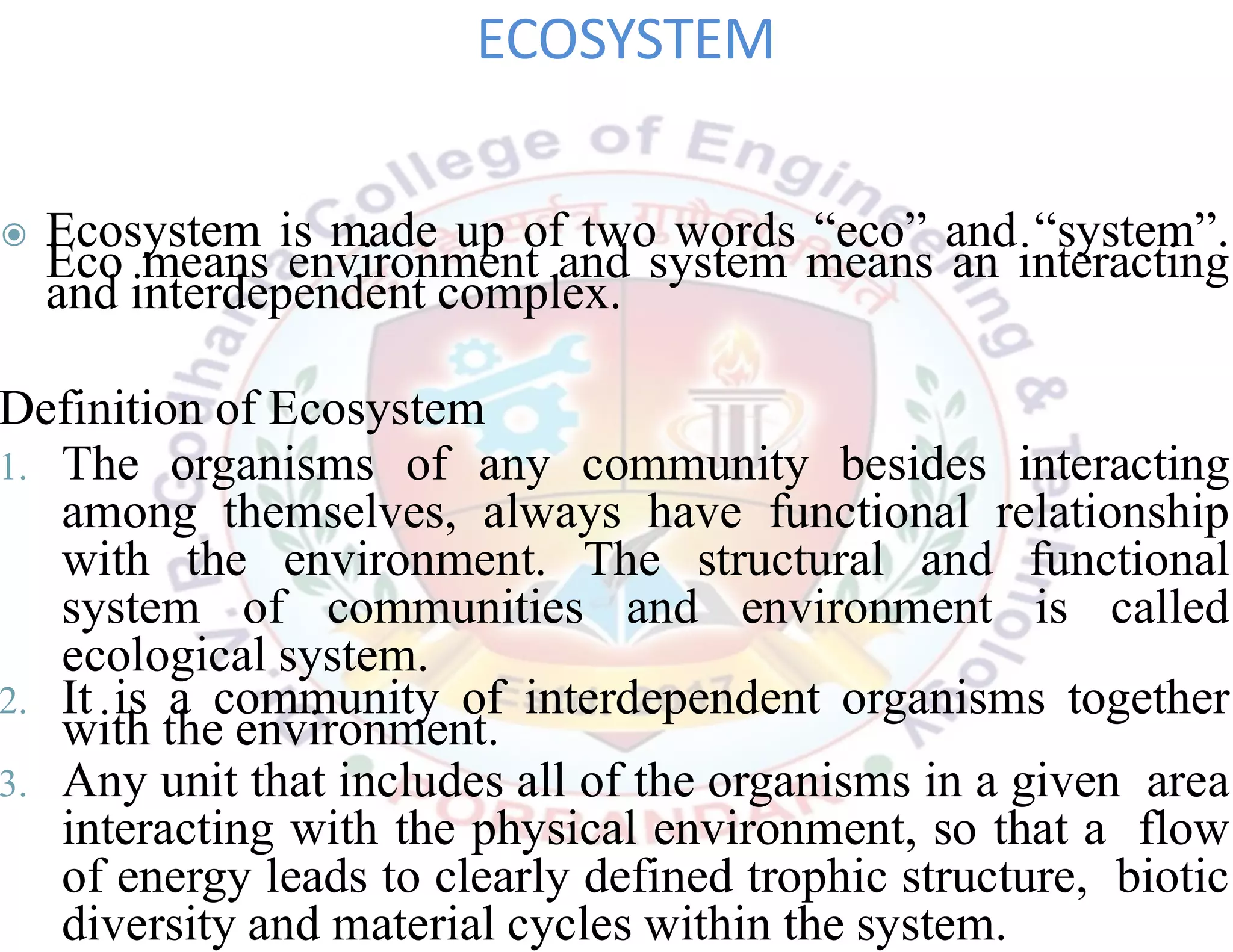 ◉ Ecosystem is made up of two words “eco” and “system”.
Eco means environment and system means an interacting
and interdependent complex.
Definition of Ecosystem
1. The organisms of any community besides interacting
among themselves, always have functional relationship
with the environment. The structural and functional
system of communities and environment is called
ecological system.
2. It is a community of interdependent organisms together
with the environment.
3. Any unit that includes all of the organisms in a given area
interacting with the physical environment, so that a flow
of energy leads to clearly defined trophic structure, biotic
diversity and material cycles within the system.
ECOSYSTEM
 