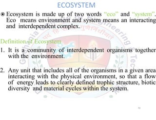 ECOSYSTEM
◉Ecosystem is made up of two words “eco” and “system”.
Eco means environment and system means an interacting
and interdependent complex.
Definition of Ecosystem
1. It is a community of interdependent organisms together
with the environment.
2. Any unit that includes all of the organisms in a given area
interacting with the physical environment, so that a flow
of energy leads to clearly defined trophic structure, biotic
diversity and material cycles within the system.
10
 