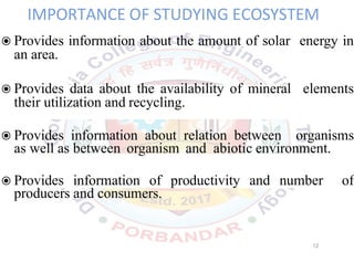 IMPORTANCE OF STUDYING ECOSYSTEM
◉Provides information about the amount of solar energy in
an area.
◉Provides data about the availability of mineral elements
their utilization and recycling.
◉Provides information about relation between organisms
as well as between organism and abiotic environment.
◉Provides information of productivity and number of
producers and consumers.
12
 