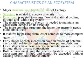 CHARACTERISTICS OF AN ECOSYSTEM
• Major structural and functional unit of Ecology
• Structure is related to species diversity
• Functional is related to energy flow and material cycling
through and within the system
• The relative amount of energy is needed to maintain an
ecosystem depend on its structure
• The more complex structure, the lesser the energy it needs
to maintain itself
• It matures by passing from lesser complex to more complex
states.
• Early stages of each succession have an excess of potential
energy and relatively high energy flow per unit biomass.
• Later stages have less energy accumulation and its flow
through more diverse components
• Both environment and the energy fixation in any given
ecosystem are limited and cannot be exceeded without
causing serious undesirable effects 13
 