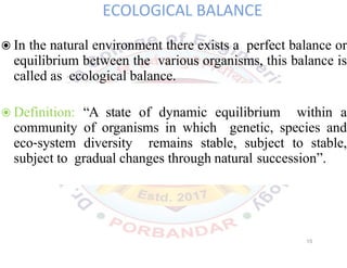 ECOLOGICAL BALANCE
◉In the natural environment there exists a perfect balance or
equilibrium between the various organisms, this balance is
called as ecological balance.
◉Definition: “A state of dynamic equilibrium within a
community of organisms in which genetic, species and
eco system diversity remains stable, subject to stable,
subject to gradual changes through natural succession”.
15
 