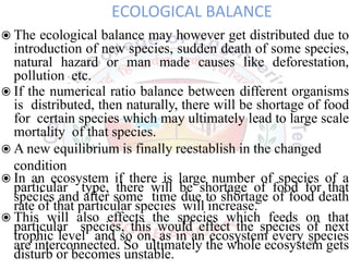 ECOLOGICAL BALANCE
◉The ecological balance may however get distributed due to
introduction of new species, sudden death of some species,
natural hazard or man made causes like deforestation,
pollution etc.
◉If the numerical ratio balance between different organisms
is distributed, then naturally, there will be shortage of food
for certain species which may ultimately lead to large scale
mortality of that species.
◉A new equilibrium is finally reestablish in the changed
condition
◉In an ecosystem if there is large number of species of a
particular type, there will be shortage of food for that
species and after some time due to shortage of food death
rate of that particular species will increase.
◉This will also effects the species which feeds on that
particular species, this would effect the species of next
trophic level and so on, as in an ecosystem every species
are interconnected. So ultimately the whole ecosystem gets
disturb or becomes unstable.
16
 