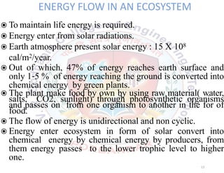 ENERGY FLOW IN AN ECOSYSTEM
◉To maintain life energy is required.
◉Energy enter from solar radiations.
◉Earth atmosphere present solar energy : 15 X 108
cal/m2/year.
◉Out of which, 47% of energy reaches earth surface and
only 1 5 % of energy reaching the ground is converted into
chemical energy by green plants.
◉The plant make food by own by using raw material( water,
salts, CO2, sunlight) through photosynthetic organisms
and passes on from one organism to another in the for of
food.
◉The flow of energy is unidirectional and non cyclic.
◉Energy enter ecosystem in form of solar convert into
chemical energy by chemical energy by producers, from
them energy passes to the lower trophic level to higher
one.
17
 