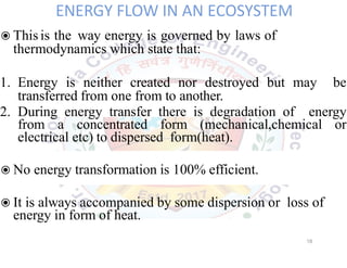 ENERGY FLOW IN AN ECOSYSTEM
◉This is the way energy is governed by laws of
thermodynamics which state that:
1. Energy is neither created nor destroyed but may be
transferred from one from to another.
2. During energy transfer there is degradation of energy
from a concentrated form (mechanical,chemical or
electrical etc) to dispersed form(heat).
◉No energy transformation is 100% efficient.
◉It is always accompanied by some dispersion or loss of
energy in form of heat.
18
 