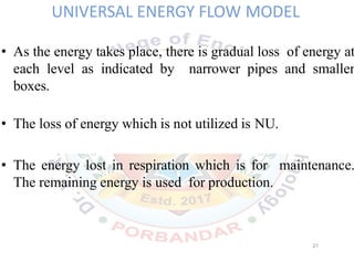 UNIVERSAL ENERGY FLOW MODEL
• As the energy takes place, there is gradual loss of energy at
each level as indicated by narrower pipes and smaller
boxes.
• The loss of energy which is not utilized is NU.
• The energy lost in respiration which is for maintenance.
The remaining energy is used for production.
21
 