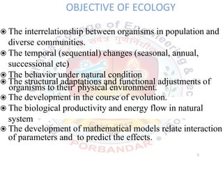 OBJECTIVE OF ECOLOGY
◉The interrelationship between organisms in population and
diverse communities.
◉The temporal (sequential) changes (seasonal, annual,
successional etc)
◉The behavior under natural condition
◉The structural adaptations and functional adjustments of
organisms to their physical environment.
◉The development in the course of evolution.
◉The biological productivity and energy flow in natural
system
◉The development of mathematical models relate interaction
of parameters and to predict the effects.
3
 