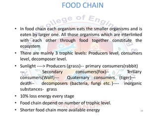 FOOD CHAIN
• In food chain each organism eats the smaller organisms and is
eaten by larger one. All those organisms which are interlinked
with each other through food together constitute the
ecosystem
• There are mainly 3 trophic levels: Producers level, consumers
level, decomposer level.
• Sunlight ‐‐‐‐> Producers (grass)‐‐ primary consumers(rabbit)
‐‐‐ Secondary consumers(Fox)‐‐
consumers(Wolf)‐‐‐ Quaternary consumers
Tertiary
(tiger)‐‐‐
death‐‐ decomposers (bacteria, fungi etc. )‐‐‐‐ inorganic
substances‐ grass
• 10% loss energy every stage
• Food chain depend on number of trophic level.
• Shorter food chain more available energy 34
 