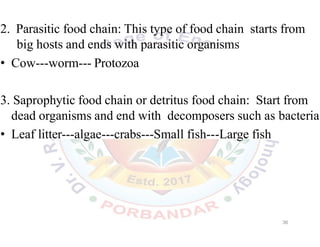 2. Parasitic food chain: This type of food chain starts from
big hosts and ends with parasitic organisms
• Cow---worm--- Protozoa
3. Saprophytic food chain or detritus food chain: Start from
dead organisms and end with decomposers such as bacteria
• Leaf litter---algae---crabs---Small fish---Large fish
36
 