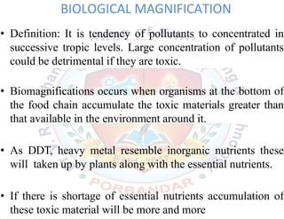 BIOLOGICAL MAGNIFICATION
• Definition: It is tendency of pollutants to concentrated in
successive tropic levels. Large concentration of pollutants
could be detrimental if they are toxic.
• Biomagnifications occurs when organisms at the bottom of
the food chain accumulate the toxic materials greater than
that available in the environment around it.
• As DDT, heavy metal resemble inorganic nutrients these
will taken up by plants along with the essential nutrients.
• If there is shortage of essential nutrients accumulation of
these toxic material will be more and more
38
 