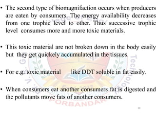 • The second type of biomagnifaction occurs when producers
are eaten by consumers. The energy availability decreases
from one trophic level to other. Thus successive trophic
level consumes more and more toxic materials.
• This toxic material are not broken down in the body easily
but they get quickely accumulated in the tissues.
• For e.g. toxic material like DDT soluble in fat easily.
• When consumers eat another consumers fat is digested and
the pollutants move fats of another consumers.
39
 