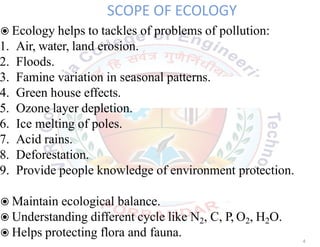 SCOPE OF ECOLOGY
◉Ecology helps to tackles of problems of pollution:
1. Air, water, land erosion.
2. Floods.
3. Famine variation in seasonal patterns.
4. Green house effects.
5. Ozone layer depletion.
6. Ice melting of poles.
7. Acid rains.
8. Deforestation.
9. Provide people knowledge of environment protection.
◉Maintain ecological balance.
◉Understanding different cycle like N2, C, P, O2, H2O.
◉Helps protecting flora and fauna.
4
 
