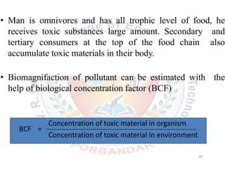 • Man is omnivores and has all trophic level of food, he
receives toxic substances large amount. Secondary and
tertiary consumers at the top of the food chain also
accumulate toxic materials in their body.
• Biomagnifaction of pollutant can be estimated with the
help of biological concentration factor (BCF)
BCF =
40
Concentration of toxic material in organism
Concentration of toxic material in environment
 