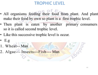 TROPHIC LEVEL
• All organisms feeding their food from plant. And plant
make their food by own so plant is a first trophic level.
• Then plant is eaten by another primary consumers
so it is called second trophic level.
• Like this successive trophic level is occur.
• E.g
1. Wheat-- Man
2. Algae--- Insects---Fish--- Man
41
 
