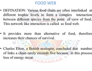 FOOD WEB
• DEFINATION: Various food chain are often interlinked at
different trophic levels to form a complex interaction
between different species from the point of view of food.
This network like interaction is called as food web.
• It provides more than alternative of food, therefore
increases their chances of survival.
• Charles Elton, a British ecologist, concluded that number
of links a chain rarely exceeds five because in this process
loss of energy occur.
 
