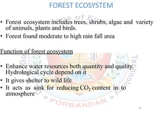 FOREST ECOSYSTEM
• Forest ecosystem includes trees, shrubs, algae and variety
of animals, plants and birds.
• Forest found moderate to high rain fall area
Function of forest ecosystem
• Enhance water resources both quantity and quality.
Hydrological cycle depend on it
• It gives shelter to wild life
• It acts as sink for reducing CO2 content in to
atmosphere
44
 