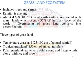 GRASS LAND ECOSYSTEM
• Includes :trees and shrubs
• Rainfall is average
• About 4.6 X 10 ^7 km2 of earth surface is covered with
grass lands which occupy 32% of the plant cover of the
world. Overgrazing of grass land converts into
desertification
Three types of grass land
• Temperature grassland (25 100 cm of annual rainfall)
• Tropical grassland( 150 cm of annual rainfall)
• Polar grassland (serve very cold, strong and fridge winds
along with ice and snow)
46
 