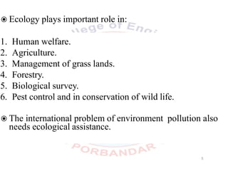 ◉Ecology plays important role in:
1. Human welfare.
2. Agriculture.
3. Management of grass lands.
4. Forestry.
5. Biological survey.
6. Pest control and in conservation of wild life.
◉The international problem of environment pollution also
needs ecological assistance.
5
 