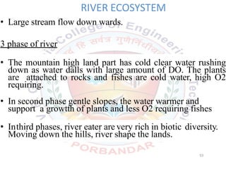 RIVER ECOSYSTEM
• Large stream flow down wards.
3 phase of river
• The mountain high land part has cold clear water rushing
down as water dalls with large amount of DO. The plants
are attached to rocks and fishes are cold water, high O2
requiring.
• In second phase gentle slopes, the water warmer and
support a growtth of plants and less O2 requiring fishes
• Inthird phases, river eater are very rich in biotic diversity.
Moving down the hills, river shape the lands.
53
 