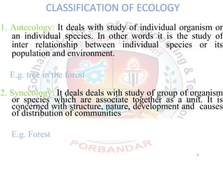 CLASSIFICATION OF ECOLOGY
1. Autecology: It deals with study of individual organism or
an individual species. In other words it is the study of
inter relationship between individual species or its
population and environment.
E.g. tree in the forest
2. Synecology: It deals deals with study of group of organism
or species which are associate together as a unit. It is
concerned with structure, nature, development and causes
of distribution of communities
E.g. Forest
6
 