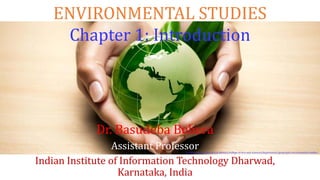 ENVIRONMENTAL STUDIES
Chapter 1: Introduction
Dr. Basudeba Behera
Assistant Professor
Indian Institute of Information Technology Dharwad,
Karnataka, India
[1] http://www.neiu.edu/academics/college-of-arts-and-sciences/departments/geography-environmental-studies
 