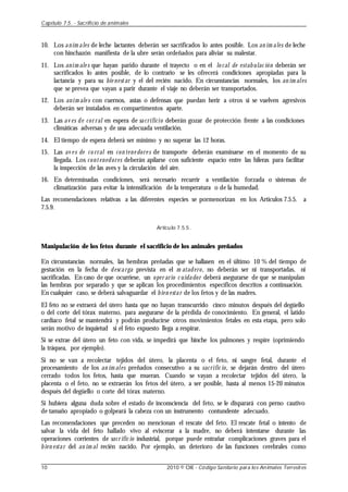10. Los anim ales de leche lactantes deberán ser sacrificados lo antes posible. Los an im ales de leche
con hinchazón manifiesta de la ubre serán ordeñados para aliviar su malestar.
11. Los anim ale s que hayan parido durante el trayecto o en el lo cal de estabulac ión deberán ser
sacrificados lo antes posible, de lo contrario se les ofrecerá condiciones apropiadas para la
lactancia y para su bie nestar y el del recién nacido. En circunstancias normales, los an im ales
que se prevea que vayan a parir durante el viaje no deberán ser transportados.
12. Los anim ale s con cuernos, astas o defensas que puedan herir a otros si se vuelven agresivos
deberán ser instalados en compartimentos aparte.
13. Las av es de cor ral en espera de sacrificio deberán gozar de protección frente a las condiciones
climáticas adversas y de una adecuada ventilación.
14. El tiempo de espera deberá ser mínimo y no superar las 12 horas.
15. Las av e s de co rral en con tene dore s de transporte deberán examinarse en el momento de su
llegada. Los contenedores deberán apilarse con suficiente espacio entre las hileras para facilitar
la inspección de las aves y la circulación del aire.
16. En determinadas condiciones, será necesario recurrir a ventilación forzada o sistemas de
climatización para evitar la intensificación de la temperatura o de la humedad.
Las recomendaciones relativas a las diferentes especies se pormenorizan en los Artículos 7.5.5. a
7.5.9.
Artículo 7.5.5.
Manipulación de los fetos durante el sacrificio de los animales preñados
En circunstancias normales, las hembras preñadas que se hallasen en el último 10 % del tiempo de
gestación en la fecha de descarga prevista en el m atadero, no deberán ser ni transportadas, ni
sacrificadas. En caso de que ocurriese, un oper ario c uidador deberá asegurarse de que se manipulan
las hembras por separado y que se aplican los procedimientos específicos descritos a continuación.
En cualquier caso, se deberá salvaguardar el bien estar de los fetos y de las madres.
El feto no se extraerá del útero hasta que no hayan transcurrido cinco minutos después del degüello
o del corte del tórax materno, para asegurarse de la pérdida de conocimiento. En general, el latido
cardíaco fetal se mantendrá y podrán producirse otros movimientos fetales en esta etapa, pero solo
serán motivo de inquietud si el feto expuesto llega a respirar.
Si se extrae del útero un feto con vida, se impedirá que hinche los pulmones y respire (oprimiendo
la tráquea, por ejemplo).
Si no se van a recolectar tejidos del útero, la placenta o el feto, ni sangre fetal, durante el
procesamiento de los an im ales preñados consecutivo a su sacrific io, se dejarán dentro del útero
cerrado todos los fetos, hasta que mueran. Cuando se vayan a recolectar tejidos del útero, la
placenta o el feto, no se extraerán los fetos del útero, a ser posible, hasta al menos 15-20 minutos
después del degüello o corte del tórax materno.
Si hubiera alguna duda sobre el estado de inconsciencia del feto, se le disparará con perno cautivo
de tamaño apropiado o golpeará la cabeza con un instrumento contundente adecuado.
Las recomendaciones que preceden no mencionan el rescate del feto. El rescate fetal o intento de
salvar la vida del feto hallado vivo al eviscerar a la madre, no deberá intentarse durante las
operaciones corrientes de sacr ific io industrial, porque puede entrañar complicaciones graves para el
bien estar del an im al recién nacido. Por ejemplo, un deterioro de las funciones cerebrales como
Capítulo 7.5. - Sacrificio de animales
10 2010 © OIE - Código Sanitario para los Animales Terrestres
 