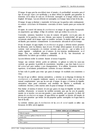 El tanque de agua para las aves deberá tener el tamaño y la profundidad necesarios para el
tipo de aves que vayan a ser sacrificadas y su altura deberá ser ajustable para garantizar la
inmersión de la cabeza de cada ave. El electrodo sumergido en el tanque deberá tener la
longitud del tanque. Las aves deberán ser sumergidas en el tanque hasta la base de las alas.
El tanque de agua se diseñará y mantendrá de forma que los ganchos estén continuamente
en contacto con la barra de frotamiento conectada a la tierra cuando pasen por encima del
agua.
El cajetín de control del sistema de aturdim ie nto en tanque de agua tendrá incorporado
un amperímetro que indique el flujo de corriente total que reciben los an im ales.
Convendrá, asimismo, humedecer la zona de contacto del gancho con la pata antes de
suspender de los ganchos a las aves. Además, para mejorar la conductividad del agua, se
recomienda añadir sal al tanque según se considere necesario. Se añadirá regularmente más
sal disuelta para mantener constantemente la concentración adecuada de sal en el tanque.
El uso de tanques de agua implica el atu rdim iento en grupo y deberán tenerse presentes
las diferencias entre los distintos tipos de aves. El voltaje deberá ajustarse de modo que la
corriente total corresponda a la corriente necesaria para cada ave – que se indica en el
cuadro siguiente – multiplicada por el número de aves inmersas simultáneamente en el
tanque. Para una corriente alternativa sinusoidal de 50 Hz, han demostrado ser
satisfactorios los valores que se indican a continuación.
Las aves deberán recibir la corriente durante al menos 4 segundos.
Aunque una corriente inferior podrá ser suficiente, se aplicará en todos los casos una
corriente que garantice la pérdida de conocimiento inmediata y que dure hasta la m uer te
del an im al por paro cardíaco o por desangramiento. Si se utilizan frecuencias eléctricas
superiores, se necesitarán probablemente corrientes de mayor intensidad.
Se hará todo lo posible para evitar que pasen al estanque de escaldado aves conscientes o
vivas.
En caso de que se utilicen sistemas automáticos, y mientras no se disponga de sistemas de
aturdim ie nto o de sangrado totalmente seguros, se recomienda contar con un sistema
manual complementario para que las aves que el tanque de agua o el sistema de degüello
automáticos dejen pasar conscientes sean aturdidas sin dilación o sacrificadas en
condiciones decentes y estén muertas antes de pasar al estanque de escaldado.
Para limitar al máximo el número de aves que pasen a la etapa de degüello sin haber sido
aturdidas eficazmente, se tomarán las medidas necesarias para que las aves de pequeño
tamaño no se mezclen con aves más grandes y para aturdirlas por separado. La altura del
sistema de atur dim iento en tanque de agua deberá ser ajustable en función del tamaño de
las aves para garantizar que incluso las más pequeñas queden sumergidas en el agua hasta la
base de las alas.
La corriente mínima para el aturdim iento de las av es de co rral cuando se utilice una
frecuencia de 50Hz será la siguiente:
Especies
Pollos de engorde
Gallinas ponedoras (gallinas al final del ciclo de
producción)
Pavos
Patos y gansos
Corriente mínima por ave (miliamperios)
100
100
150
130
Capítulo 7.5. - Sacrificio de animales
2010 © OIE - Código Sanitario para los Animales Terrestres 21
 