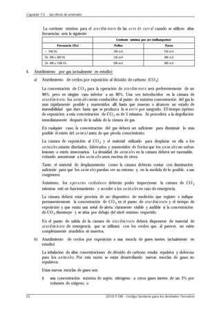 La corriente mínima para el atu rdim iento de las av es de corr al cuando se utilicen altas
frecuencias será la siguiente:
Frecuencia (Hz)
< 200 Hz
De 200 a 400 Hz
De 400 a 1500 Hz
Corriente mínima por ave (miliamperios)
Pollos
100 mA
150 mA
200 mA
Pavos
250 mA
400 mA
400 mA
4. Aturdimiento por gas (actualmente en estudio)
a) Aturdimiento de cerdos por exposición al dióxido de carbono (CO2)
La concentración de CO 2 para la operación de atu rdim iento será preferentemente de un
90%, pero en ningún caso inferior a un 80%. Una vez introducidos en la cámara de
aturdim ie nto, los anim ale s serán conducidos al punto de máxima concentración del gas lo
más rápidamente posible y mantenidos allí hasta que mueran o alcancen un estado de
insensibilidad que dure hasta que se produzca la m uerte por sangrado. El tiempo óptimo
de exposición a esta concentración de CO 2 es de 3 minutos. Se procederá a la degollación
inmediatamente después de la salida de la cámara de gas.
En cualquier caso, la concentración del gas deberá ser suficiente para disminuir lo más
posible el estrés del an im al antes de que pierda conocimiento.
La cámara de exposición al CO 2 y el material utilizado para desplazar en ella a los
an im ales estarán diseñados, fabricados y mantenidos de forma que los anim ales no sufran
lesiones o estrés innecesarios. La densidad de an im ales en la cámara deberá ser razonable,
evitando amontonar a los an im ales unos encima de otros.
Tanto el material de desplazamiento como la cámara deberán contar con iluminación
suficiente para que los anim ales puedan ver su entorno y, en la medida de lo posible, a sus
congéneres.
Asimismo, los o perarios cu idadores deberán poder inspeccionar la cámara de CO 2
mientras esté en funcionamiento y acceder a los an im ales en caso de emergencia.
La cámara deberá estar provista de un dispositivo de medición que registre e indique
permanentemente la concentración de CO 2 en el punto de atur dim iento y el tiempo de
exposición y que emita una señal de alerta claramente visible y audible si la concentración
de CO 2 disminuye y se sitúa por debajo del nivel mínimo requerido.
En el punto de salida de la cámara de atur dim iento deberá disponerse de material de
aturdim ie nto de emergencia, que se utilizará con los cerdos que, al parecer, no estén
completamente aturdidos ni muertos.
b) Aturdimiento de cerdos por exposición a una mezcla de gases inertes (actualmente en
estudio)
La inhalación de altas concentraciones de dióxido de carbono resulta repulsiva y dolorosa
para los anim ales. Por esta razón se están desarrollando nuevas mezclas de gases no
repulsivos.
Estas nuevas mezclas de gases son:
i) una concentración máxima de argón, nitrógeno u otros gases inertes de un 2% por
volumen de oxígeno, o
Capítulo 7.5. - Sacrificio de animales
22 2010 © OIE - Código Sanitario para los Animales Terrestres
 