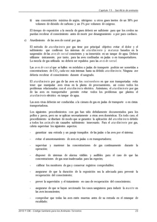 ii) una concentración máxima de argón, nitrógeno u otros gases inertes de un 30% por
volumen de dióxido de carbono y un 2% por volumen de oxígeno.
El tiempo de exposición a la mezcla de gases deberá ser suficiente para que los cerdos no
puedan recobrar el conocimiento antes de morir por desangramiento o por paro cardíaco.
c) Aturdimiento de las aves de corral por gas
El método de atu rdim iento por gas tiene por principal objetivo evitar el dolor y el
sufrimiento que conllevan los sistemas de atur dim iento y m atanza basados en la
suspensión de las av es de cor ral conscientes y su inmersión en un tanque de agua. Deberá
utilizarse únicamente, por tanto, para las aves confinadas en jaulas o en transportadores.
La mezcla de gas utilizada no deberá ser repulsiva para las av es de c orral.
Las av es de c orr al que se hallen en módulos o jaulas de transporte podrán ser sometidas a
concentraciones de CO 2 cada vez más intensas hasta su debido atu rdim ien to. Ninguna ave
debería recobrar el conocimiento durante el sangrado.
El aturdim ien to por gas de las aves en los contenedores en que son transportadas evita
tener que manipular aves vivas en la planta de procesamiento, así como todos los
problemas relacionados con el atur dim iento eléctrico. Asimismo, el aturdim ie nto por gas
de las aves en transportador permite evitar todos los problemas que plantea el
aturdim ie nto eléctrico en tanque de agua.
Las aves vivas deberán ser conducidas a la cámara de gas en jaulas de transporte o en cintas
transportadoras.
Los siguientes procedimientos con gas han sido debidamente documentados para los
pollos y pavos, pero no se aplican necesariamente a otras aves domésticas. En todo caso, el
procedimiento se diseñará de modo que se garantice la aplicación del atu rdim ien to debido
a todos los anim ale s sin causarles sufrimiento innecesario. Para el atur dim iento por gas,
cabría supervisar los siguientes aspectos:
- garantizar una entrada y un pasaje tranquilos de las jaulas o las aves por el sistema;
- evitar el amontonamiento de aves en jaulas o en transportadores;
- supervisar y mantener las concentraciones de gas continuamente durante la
operación;
- disponer de sistemas de alarma visibles y audibles para el caso de que las
concentraciones de gas sean inadecuadas para las especies;
- calibrar los monitores de gas y conservar registros comprobables;
- asegurarse de que la duración de la exposición sea la adecuada para prevenir la
recuperación del conocimiento;
- prever la supervisión y el tratamiento en caso de recuperación del conocimiento;
- asegurarse de que se hayan seccionado los vasos sanguíneos para inducir la m u erte en
las aves inconscientes;
- comprobar que todas las aves estén muertas antes de su entrada en el estanque de
escaldado;
Capítulo 7.5. - Sacrificio de animales
2010 © OIE - Código Sanitario para los Animales Terrestres 23
 
