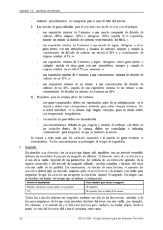 - instaurar procedimientos de emergencia para el caso de fallo del sistema.
i) Las mezclas de gases utilizadas para el atur dim iento las de av e s de cor ral incluyen:
- una exposición mínima de 2 minutos a una mezcla compuesta de dióxido de
carbono (40%), oxígeno (30%) y nitrógeno (30%), seguida de la exposición
durante un minuto al dióxido de carbono (concentración del 80%), o
- una exposición mínima de 2 minutos a una mezcla de argón, nitrógeno u otros
gases inertes con aire atmosférico y dióxido de carbono, siempre y cuando la
concentración de dióxido de carbono no exceda el 30% y la concentración de
oxígeno residual el 2%, o
- una exposición mínima de 2 minutos a argón, nitrógeno, otros gases inertes o
cualquier mezcla de estos gases con aire atmosférico, siempre y cuando el
oxígeno residual no exceda el 2% por volumen, o
- una exposición mínima de 2 minutos a una concentración mínima de dióxido de
carbono de un 55%, o
- una exposición mínima de un minuto a una concentración de dióxido de
carbono de un 30%, seguida de una exposición mínima de un minuto a una
concentración de dióxido de carbono de al menos un 60%.
ii) Requisitos para un empleo eficaz del método:
- Los gases comprimidos deben ser vaporizados antes de su administración en la
cámara y deben estar a temperatura ambiente para evitar choques térmicos. No
se deben introducir en la cámara, bajo ningún concepto, gases en estado sólido
con temperaturas congeladoras.
- Las mezclas de gases deben ser humedecidas.
- Las concentraciones debidas de gas, oxígeno y dióxido de carbono, a la altura de
los anim ales dentro de la cámara, deben ser controladas e indicadas
continuamente para asegurarse de que se produzca la anoxia.
Se evitará a toda costa que los anim ale s expuestos a la mezcla de gases recobren el
conocimiento. En los casos necesarios se prolongará el tiempo de exposición.
5. Sangrado
En atención a su biene star , los anim ales que hayan sido aturdidos con un método reversible
deberán ser sometidos al proceso de sangrado sin dilación. El intervalo entre el atu rdim ien to y
el uso de la varilla depende de los parámetros del método de atu rdim iento aplicado, de la
especie concernida y del método de sangrado utilizado (sección completa o incisión del tórax
con una varilla de ser posible). En consecuencia, en función de estos factores, el operario del
m atader o deberá fijar un intervalo máximo entre el aturdim ie nto y la incisión con varilla para
asegurarse de que los an im ales no recuperen la conciencia durante el sangrado. En ningún caso
se excederá los límites de tiempo que se indican a continuación:
Método de aturdimiento
Métodos eléctricos y perno cautivo no penetrante
CO2
Plazo máximo para iniciar el sangrado
20 segundos
60 segundos (tras su salida de la cámara)
Todos los anim ales deberán ser sangrados mediante sección de las dos arterias carótidas o de
los vasos sanguíneos de los que éstas proceden (incisión del tórax con una varilla, por ejemplo).
No obstante, si el método de aturdim ie nto provoca paro cardíaco, no tendrá objeto, desde el
punto de vista del bie nestar del anim al, seccionar estos vasos.
Capítulo 7.5. - Sacrificio de animales
24 2010 © OIE - Código Sanitario para los Animales Terrestres
 
