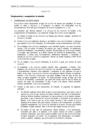 Artículo 7.5.2.
Desplazamiento y manipulación de animales
1. Consideraciones de carácter general
Los anim ale s serán transportados al lugar de sacrificio de manera que perjudique lo menos
posible su salud y bien estar, y el transporte se realizará de conformidad con las
recomendaciones de la OIE para el transporte de anim ale s (Capítulos 7.2. y 7.3.).
Los principios que deberán aplicarse a la descarga de los anim ales, su traslado a los
compartimentos de estabulación y su conducción al lugar de sac rificio son los siguientes:
a) Se evaluará el estado de los an im ales a su llegada para detectar cualquier problema de
biene star y de salud.
b) Se dará m u erte en condiciones decentes y sin dilación a los an im ales heridos o enfermos
que requieran el sacrificio inmediato, de conformidad con las recomendaciones de la OIE.
c) No se obligará a los anim ale s a desplazarse a una velocidad superior a su ritmo de marcha
normal, a fin de reducir al mínimo las lesiones por caída o resbalón. Se establecerán
normas de rendimiento con puntuación numérica del porcentaje de anim ales que resbalen
o se caigan, para determinar si se deben mejorar los métodos de desplazamiento o las
instalaciones, o ambas cosas. En instalaciones debidamente diseñadas, y construidas y
dotadas de o perarios cu idadores competentes, debería ser posible desplazar al 99% de los
an im ales sin que se caigan.
d) No se obligará a los anim ales destinados al sacrificio a pasar por encima de otros
an im ales.
e) Se manipulará a los anim ales evitando hacerles daño, angustiarles o herirles. Para
desplazar a los anim ale s, los oper arios cu idadore s no recurrirán en ninguna circunstancia
a procedimientos violentos como aplastarles o quebrarles la cola, agarrarles los ojos o
tirarles de las orejas. Los o perario s cuidado res no aplicarán objetos cortantes ni sustancias
irritantes a los anim ale s y menos aún a sus partes sensibles como los ojos, la boca, las
orejas, la región anogenital o el vientre. No estará permitido arrojar ni dejar caer a los
an im ales, ni levantarlos o arrastrarlos por partes del cuerpo como la cola, la cabeza, los
cuernos, las orejas, las extremidades, la lana, el pelo o las plumas. Estará permitido
levantar manualmente a los an im ales pequeños.
f) Cuando se usen picas u otros instrumentos de estímulo, se respetarán los siguientes
principios:
i) No deberán emplearse fuerza física ni picas u otros instrumentos para incitar a que se
muevan los anim ales que carezcan de espacio suficiente para ello. Los instrumentos
eléctricos deberán emplearse únicamente en casos extremos y no de manera rutinaria
para incitar a que se muevan los anim ales. El empleo y la potencia de los mismos se
limitará a los casos en que un anim al rehúse moverse y sólo cuando el anim al
disponga de un camino claro para avanzar. Las picas y otros instrumentos no deberán
emplearse repetidamente si el an im al no responde ni se mueve. En esos casos, deberá
investigarse si algún trastorno físico o de otro tipo impide moverse al anim al.
ii) El empleo de este tipo de instrumentos deberá limitarse a los instrumentos
accionados por pilas y se aplicarán a los cuartos traseros de cerdos y grandes
rumiantes únicamente, pero nunca a partes sensibles como los ojos, la boca, las orejas,
la región anogenital o el vientre. No se emplearán estos instrumentos con équidos,
ovinos o caprinos, cualquiera que sea su edad, ni con terneros o lechones.
Capítulo 7.5. - Sacrificio de animales
4 2010 © OIE - Código Sanitario para los Animales Terrestres
 