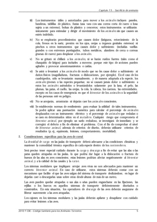 iii) Los instrumentos útiles y autorizados para mover a los an im ales incluyen paneles,
banderas, tablillas de plástico, fustas (una vara con una correa corta de cuero o lona
sujeta a un extremo), bolsas de plástico y cencerros; estos instrumentos se utilizarán
únicamente para estimular y dirigir el movimiento de los an im ales sin que causen un
estrés indebido.
iv) No se emplearán procedimientos que causen dolor (latigazos, retorcimiento de la
cola, frenos en la nariz, presión en los ojos, orejas u órganos genitales externos) ni
pinchos u otros instrumentos que causen dolor y sufrimiento (incluidas varillas
grandes o con extremos puntiagudos, tubos metálicos, alambres de cerca o correas
gruesas de cuero) para desplazar a los anim ales.
v) No se gritará ni chillará a los an im ales, ni se harán ruidos fuertes (tales como el
chasquido de látigos) para incitarles a moverse, porque este tipo de acciones pueden
agitarles y provocar amontonamientos o caídas.
vi) Se asirá o levantará a los an im ales de modo que no les cause dolor o sufrimiento ni
daños físicos (magulladuras, fracturas o dislocaciones, por ejemplo). En el caso de los
cuadrúpedos, sólo se levantarán manualmente, y de manera adaptada a la especie, los
anim ales jóvenes o las especies pequeñas; no se causará jamás dolor o sufrimiento a
estos los anim ale s asiéndolos o levantándolos solamente por la lana, el pelo, las
plumas, las patas, el cuello, las orejas, la cola, la cabeza, los cuernos, las extremidades,
excepto en los casos de emergencia en que el bienestar de los anim ales o la seguridad
de las personas esté en peligro.
vii) No se arrojarán, arrastrarán ni dejarán caer los anim ales conscientes.
viii) Se establecerán normas de rendimiento para evaluar la utilidad de tales instrumentos.
Se podrá aplicar una puntuación numérica para calcular el porcentaje de an im ales
desplazados con un instrumento eléctrico y el porcentaje de anim ales que resbalan o
se caen en determinados sitios en el m atade ro. Cualquier riesgo que comprometa el
bien estar an im al, por ejemplo un suelo resbaloso, se investigará de inmediato y se
corregirá el defecto a fin de eliminar el problema. Con el fin de comprobar el nivel
de bienestar an im al, además de criterios de diseño, deberán utilizarse criterios de
resultados (p. ej., equimosis, lesiones, comportamiento, mortalidad).
2. Consideraciones específicas para las aves de corral
La de nsidad de car ga en las jaulas de transporte deberá adecuarse a las condiciones climáticas y
mantener la comodidad térmica específica de cada especie dentro de los con tene dor es.
Será preciso tener especial cuidado durante la carga y desc arga a fin de evitar que las alas o las
patas queden atrapadas en las jaulas, lo que podría dar lugar a la dislocación o fractura de
huesos de las alas en aves conscientes; estas lesiones podrían afectar negativamente al bie nestar
anim al, y a la calidad de las canales y la c arn e.
Los sistemas modulares que impliquen arrojar aves vivas no son adecuados para mantener un
correcto bien estar an im al. En caso de utilizarse, estos sistemas deberán contar con un
mecanismo que facilite el que las aves salgan del sistema de transporte deslizándose, en lugar de
dejarlas caer o descargarlas unas sobre otras desde alturas de más de un metro.
Las aves pueden quedar atrapadas o sus alas o uñas pueden engancharse en las fijaciones, las
rejillas o los huecos en aquellos sistemas de transporte deficientemente diseñados o
construidos. En esta situación, los operadores de desc arga de las aves deberán asegurarse de
liberar suavemente a las aves atrapadas.
Los cajones en los sistemas modulares y las jaulas deberán apilarse y desapilarse con cuidado
para evitar lesiones a las aves.
Capítulo 7.5. - Sacrificio de animales
2010 © OIE - Código Sanitario para los Animales Terrestres 5
 