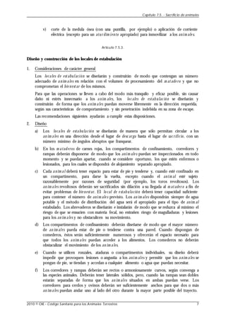 v) corte de la medula ósea (con una puntilla, por ejemplo) o aplicación de corriente
eléctrica (excepto para un atur dim iento apropiado) para inmovilizar a los anim ale s.
Artículo 7.5.3.
Diseño y construcción de los locales de estabulación
1. Consideraciones de carácter general
Los locales de estabulación se diseñarán y construirán de modo que contengan un número
adecuado de anim ales en relación con el volumen de procesamiento del m atade ro y que no
comprometan el bie nestar de los mismos.
Para que las operaciones se lleven a cabo del modo más tranquilo y eficaz posible, sin causar
daño ni estrés innecesario a los anim ales, los loc ales de estabulac ión se diseñarán y
construirán de forma que los anim ales puedan moverse libremente en la dirección requerida,
según sus características de comportamiento y sin penetración indebida en su zona de escape.
Las recomendaciones siguientes ayudarán a cumplir estas disposiciones.
2. Diseño
a) Los locales de estabulación se diseñarán de manera que sólo permitan circular a los
an im ales en una dirección desde el lugar de desc arga hasta el lugar de sac rificio, con un
número mínimo de ángulos abruptos que franquear.
b) En los m ataderos de carnes rojas, los compartimentos de confinamiento, corredores y
rampas deberán disponerse de modo que los anim ale s puedan ser inspeccionados en todo
momento y se puedan apartar, cuando se considere oportuno, los que estén enfermos o
lesionados, para los cuales se dispondrá de alojamiento separado apropiado.
c) Cada anim al deberá tener espacio para estar de pie y tenderse y, cuando esté confinado en
un compartimento, para darse la vuelta, excepto cuando el anim al esté sujeto
razonablemente por razones de seguridad (por ejemplo, los toros revoltosos). Los
an im ales revoltosos deberán ser sacrificados sin dilación a su llegada al m atader o a fin de
evitar problemas de bie nestar. El lo cal de e stabulación deberá tener capacidad suficiente
para contener el número de anim ale s previsto. Los an im ales dispondrán siempre de agua
potable y el método de distribución del agua será el apropiado para el tipo de anim al
estabulado. Los abrevaderos se diseñarán e instalarán de modo que se reduzca al mínimo el
riesgo de que se ensucien con materia fecal, no entrañen riesgo de magulladuras y lesiones
para los an im ales y no obstaculicen su movimiento.
d) Los compartimentos de confinamiento deberán diseñarse de modo que el mayor número
de an im ales pueda estar de pie o tenderse contra una pared. Cuando dispongan de
comederos, éstos serán suficientemente numerosos y ofrecerán el espacio necesario para
que todos los anim ales puedan acceder a los alimentos. Los comederos no deberán
obstaculizar el movimiento de los an im ales.
e) Cuando se utilicen ronzales, ataduras o compartimentos individuales, su diseño deberá
impedir que provoquen lesiones o angustia a los anim ales y permitir que los anim ales se
pongan de pie, se tiendan y accedan a cualquier alimento o agua que puedan necesitar.
f) Los corredores y rampas deberán ser rectos o armoniosamente curvos, según convenga a
las especies animales. Deberán tener laterales sólidos, pero, cuando las rampas sean dobles
estarán separadas de forma que los an im ales situados en ambas puedan verse. Los
corredores para cerdos y ovinos deberán ser suficientemente anchos para que dos o más
an im ales puedan andar uno al lado del otro durante la mayor parte posible del trayecto.
Capítulo 7.5. - Sacrificio de animales
2010 © OIE - Código Sanitario para los Animales Terrestres 7
 