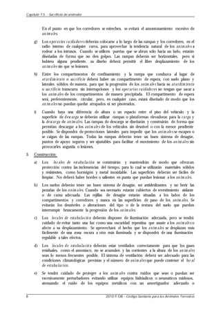 En el punto en que los corredores se estrechen, se evitará el amontonamiento excesivo de
an im ales.
g) Los o perarios cu idadore s deberán colocarse a lo largo de las rampas y los corredores, en el
radio interno de cualquier curva, para aprovechar la tendencia natural de los anim ale s a
rodear a los intrusos. Cuando se utilicen puertas que se abran sólo hacia un lado, estarán
diseñadas de forma que no den golpes. Las rampas deberán ser horizontales, pero si
hubiera alguna pendiente, su diseño deberá permitir el libre desplazamiento de los
an im ales sin que se lesionen.
h) Entre los compartimentos de confinamiento y la rampa que conduzca al lugar de
aturdim ie nto o sac rificio deberá haber un compartimento de espera, con suelo plano y
laterales sólidos de manera, para que la progresión de los anim ale s hacia su aturdim ien to
o sac rificio transcurra sin interrupciones y los oper arios cuidado res no tengan que sacar a
los anim ales de los compartimentos de manera precipitada. El compartimento de espera
será, preferentemente, circular, pero, en cualquier caso, estará diseñado de modo que los
an im ales no puedan quedar atrapados ni ser pisoteados.
i) Cuando haya una diferencia de altura o un espacio entre el piso del vehículo y la
superficie de desc arga se deberán utilizar rampas o plataformas elevadoras para la carga y
la de scar ga de an im ales. Las rampas de descarga se diseñarán y construirán de forma que
permitan descargar a los anim ale s de los vehículos sin desnivel o con la menor pendiente
posible. Se dispondrá de protecciones laterales para impedir que los anim ale s se escapen o
se caigan de las rampas. Todas las rampas deberán tener un buen sistema de desagüe,
puntos de apoyo seguros y ser ajustables para facilitar el movimiento de los an im ales sin
provocarles angustia o lesiones.
3. Construcción
a) Los loc ales de estabu lación se construirán y mantendrán de modo que ofrezcan
protección contra las inclemencias del tiempo, para lo cual se utilizarán materiales sólidos
y resistentes, como hormigón y metal inoxidable. Las superficies deberán ser fáciles de
limpiar. No deberá haber bordes o salientes en punta que puedan lesionar a los an im ales.
b) Los suelos deberán tener un buen sistema de desagüe, ser antideslizantes y no herir las
pezuñas de los anim ales. Cuando sea necesario estarán cubiertos de revestimiento aislante
o de cama adecuada. Las rejillas de desagüe estarán situadas a los lados de los
compartimentos y corredores y nunca en las superficies de paso de los anim ales. Se
evitarán los desniveles o alteraciones del tipo o de la textura del suelo que puedan
interrumpir bruscamente la progresión de los an im ales.
c) Los locales de estabulació n deberán disponer de iluminación adecuada, pero se tendrá
cuidado de evitar tanto una luz como una oscuridad repentina que asuste a los anim ale s o
afecte a su desplazamiento. Se aprovechará el hecho que los anim ales se desplazan más
fácilmente de una zona oscura a otra más iluminada y se dispondrá de una iluminación
regulable a tales efectos.
d) Los locales de estabulació n deberán estar ventilados correctamente para que los gases
residuales, como el amoníaco, no se acumulen y las corrientes a la altura de los an im ales
sean lo menos frecuentes posible. El sistema de ventilación deberá ser adecuado para las
condiciones climatológicas previstas y el número de anim ales que puede contener el loc al
de estabu lación.
e) Se tendrá cuidado de proteger a los anim ales contra ruidos que sean o puedan ser
excesivamente perturbadores evitando utilizar equipos hidráulicos o neumáticos ruidosos,
atenuando el ruido de los equipos metálicos con un amortiguador adecuado o
Capítulo 7.5. - Sacrificio de animales
8 2010 © OIE - Código Sanitario para los Animales Terrestres
 