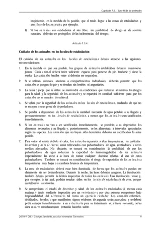 impidiendo, en la medida de lo posible, que el ruido llegue a las zonas de estabulación y
sacrificio de los anim ale s, por ejemplo.
f) Si los an im ales son estabulados al aire libre, sin posibilidad de abrigo ni de sombra
naturales, deberán ser protegidos de las inclemencias del tiempo.
Artículo 7.5.4.
Cuidado de los animales en los locales de estabulación
El cuidado de los an im ales en los locales de estabulació n deberá atenerse a las siguientes
recomendaciones:
1. En la medida en que sea posible, los grupos de an im ales establecidos deberán mantenerse
juntos. Cada anim al deberá tener suficiente espacio para ponerse de pie, tenderse y darse la
vuelta. Los anim ale s hostiles entre sí deberán ser separados.
2. Si se utilizan ronzales, ataduras o compartimentos individuales, deberán permitir que los
anim ale s se pongan de pie y se tiendan sin herirles ni angustiarles.
3. La cama o yacija que se utilice se mantendrá en condiciones que reduzcan al mínimo los riesgos
para la salud y la seguridad de los anim ale s y se esparcirá en cantidad suficiente para que los
anim ale s no se ensucien de estiércol.
4. Se velará por la seguridad de los anim ale s en los loc ales de estabulac ión, cuidando de que no
se escapen o sean presa de depredadores.
5. Se pondrá a disposición de los anim ales la cantidad necesaria de agua potable a su llegada y
permanentemente en los loc ales de estabulació n, a menos que los an im ales sean sacrificados
inmediatamente.
6. Si los anim ale s no van a ser sacrificados inmediatamente, se pondrán a su disposición los
alimentos necesarios a su llegada y, posteriormente, se les alimentará a intervalos apropiados
según las especies. Los an im ales que no hayan sido destetados deberán ser sacrificados lo antes
posible.
7. Para evitar el estrés debido al calor, los anim ales expuestos a altas temperaturas, en particular
los cerdos y av es de corr al, serán refrescados con pulverizadores de agua, ventiladores u otros
medios adecuados. No obstante, se tomará en consideración la posibilidad de que los
pulverizadores de agua reduzcan la capacidad de termorregulación de los an im ales
(especialmente las aves) a la hora de tomar cualquier decisión relativa al uso de estos
pulverizadores. También se tomará en consideración el riesgo de exposición de los an im ales a
temperaturas muy bajas o a cambios bruscos de temperatura.
8. La zona de estabulación deberá estar bien iluminada, de forma que los anim ale s puedan ver
claramente sin ser deslumbrados. Durante la noche, las luces deberán apagarse. La iluminación
también deberá permitir la debida inspección de todos los anim ales. Una iluminación tenue y,
por ejemplo, la luz azul, podrán resultar útiles en los locales de estabu lación de aves, porque
contribuirán a calmarlas.
9. Se comprobará el estado de bie nestar y salud de los anim ales estabulados al menos cada
mañana y tarde, mediante inspección por un v e terinario o por otra persona competente bajo
responsabilidad del v ete rinario , tal como un operar io c uidador. Los an im ales enfermos,
debilitados, heridos o que manifiesten signos evidentes de angustia serán apartados, y se deberá
pedir consejo inmediatamente a un v eterin ario para su tratamiento o, si fuere necesario, se les
dará m ue rte inmediatamente evitando hacerles sufrir.
Capítulo 7.5. - Sacrificio de animales
2010 © OIE - Código Sanitario para los Animales Terrestres 9
 