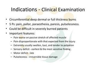 Indications - Clinical Examination
•   Circumferential deep dermal or full thickness burns
•   5 Ps: pain, pallor, paraesthesia, paresis, pulselessness.
•   Could be difficult in severely burned patients
•   Important features:
    –   Pain worse on passive stretch of affected muscle
    –   Pain disproportionate with that expected from the injury
    –   Extremity usually swollen, taut, and tender to palpation
    –   Sensory deficit - earliest & the most sensitive finding
    –   Motor deficit - late
    –   Pulselesness - irreversible tissue damage
 
