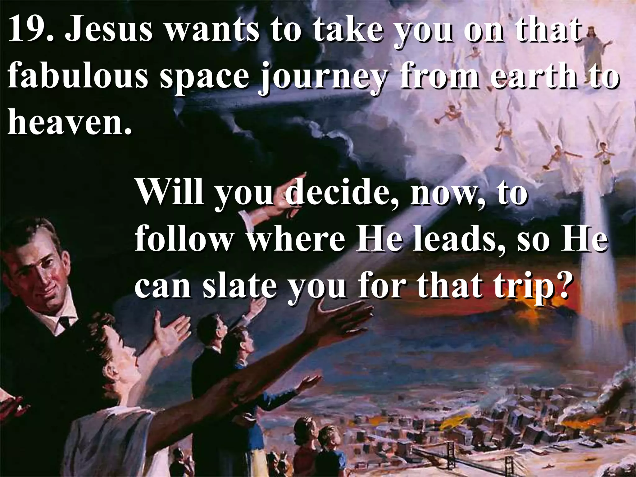 19. Jesus wants to take you on that
fabulous space journey from earth to
heaven.
Will you decide, now, to
follow where He leads, so He
can slate you for that trip?
 