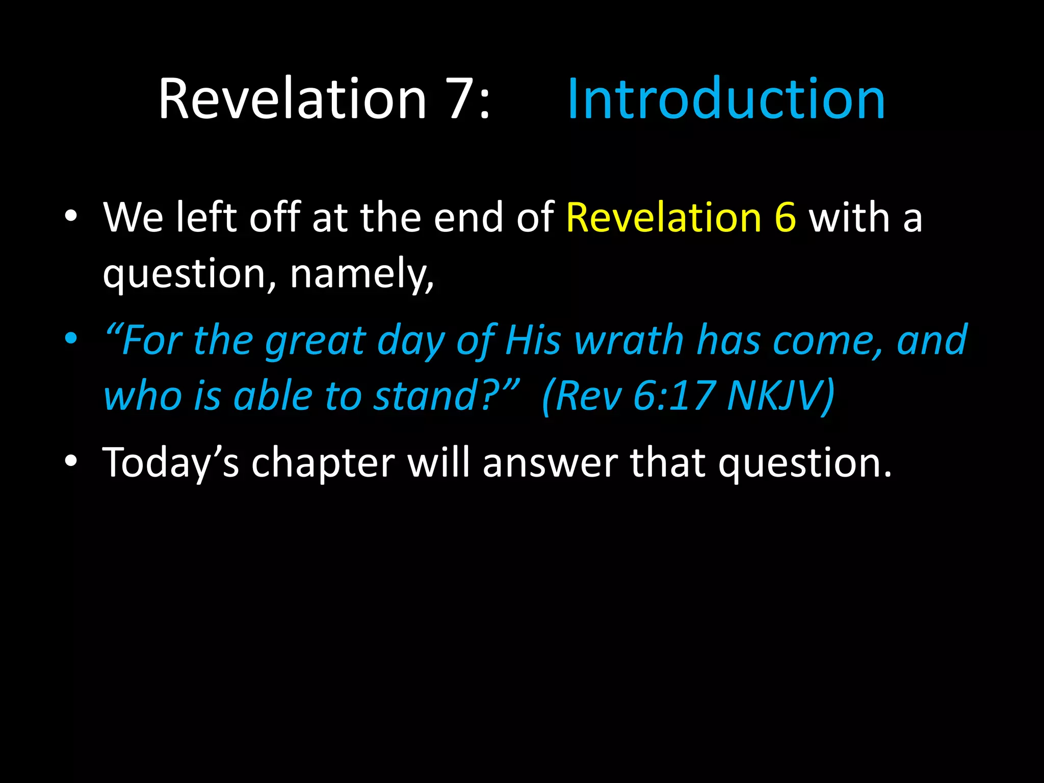 Revelation 7: Introduction
• We left off at the end of Revelation 6 with a
question, namely,
• “For the great day of His wrath has come, and
who is able to stand?” (Rev 6:17 NKJV)
• Today’s chapter will answer that question.
 