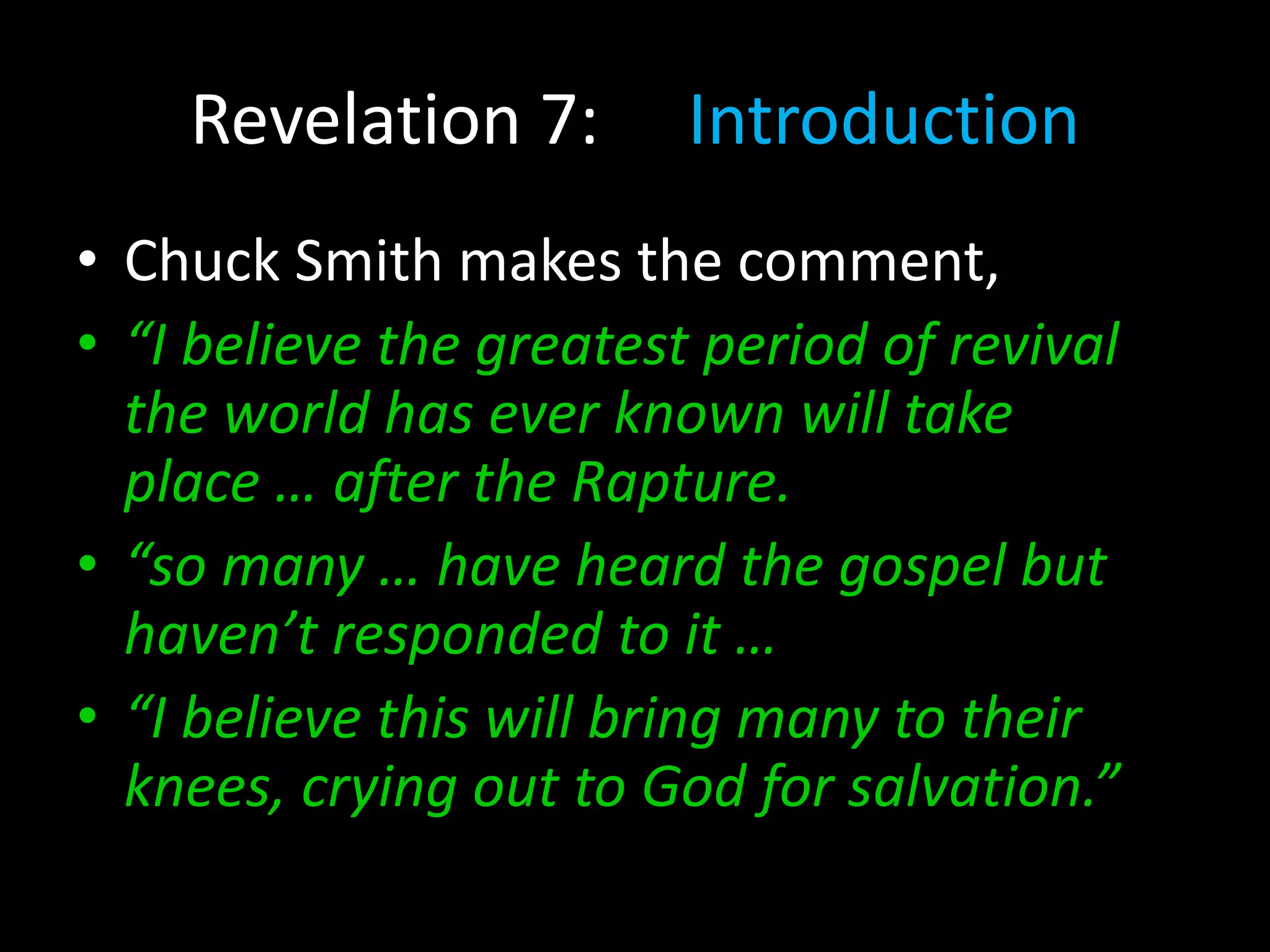 Revelation 7: Introduction
• Chuck Smith makes the comment,
• “I believe the greatest period of revival
the world has ever known will take
place … after the Rapture.
• “so many … have heard the gospel but
haven’t responded to it …
• “I believe this will bring many to their
knees, crying out to God for salvation.”
 