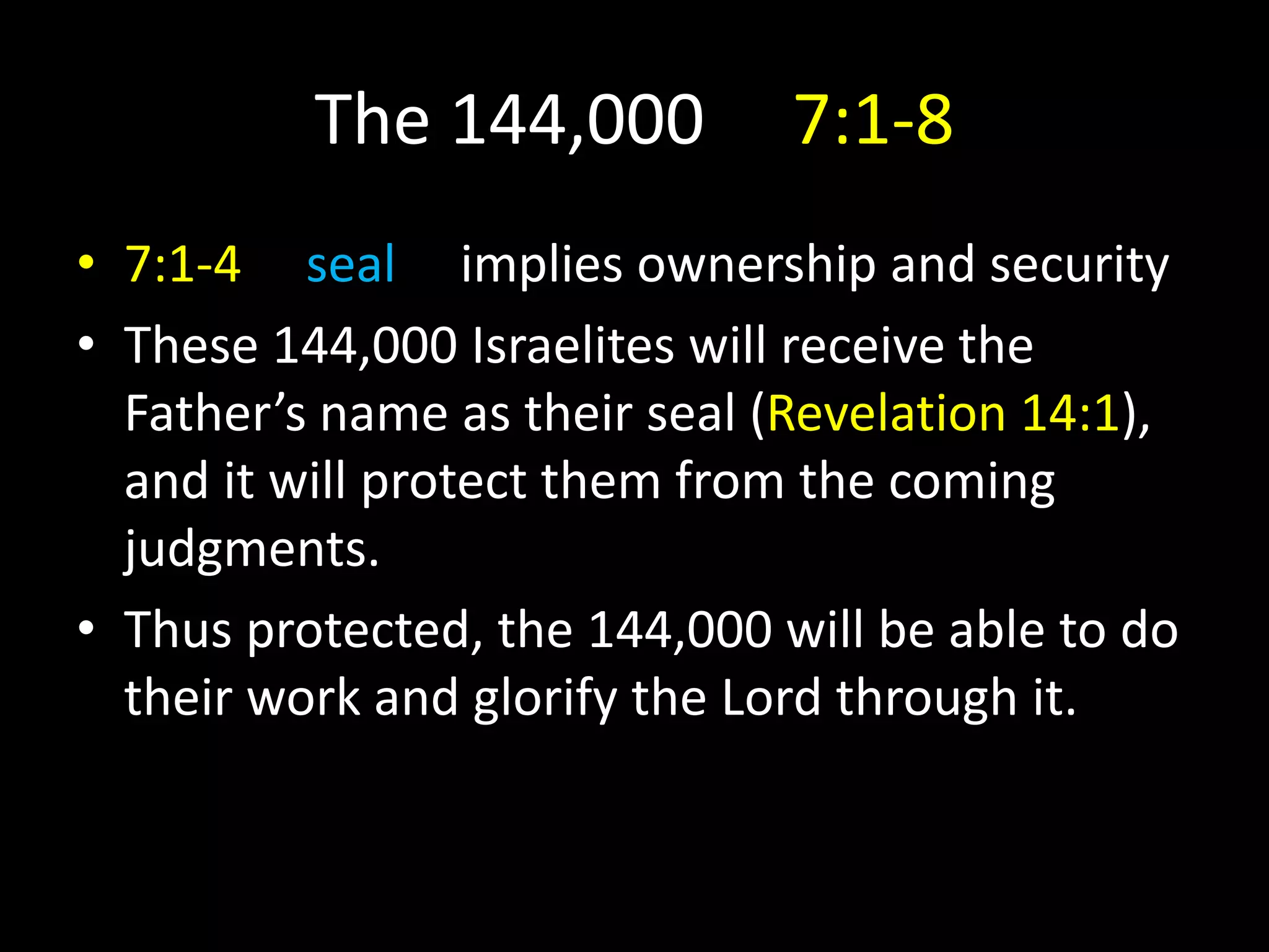 The 144,000 7:1-8
• 7:1-4 seal implies ownership and security
• These 144,000 Israelites will receive the
Father’s name as their seal (Revelation 14:1),
and it will protect them from the coming
judgments.
• Thus protected, the 144,000 will be able to do
their work and glorify the Lord through it.
 