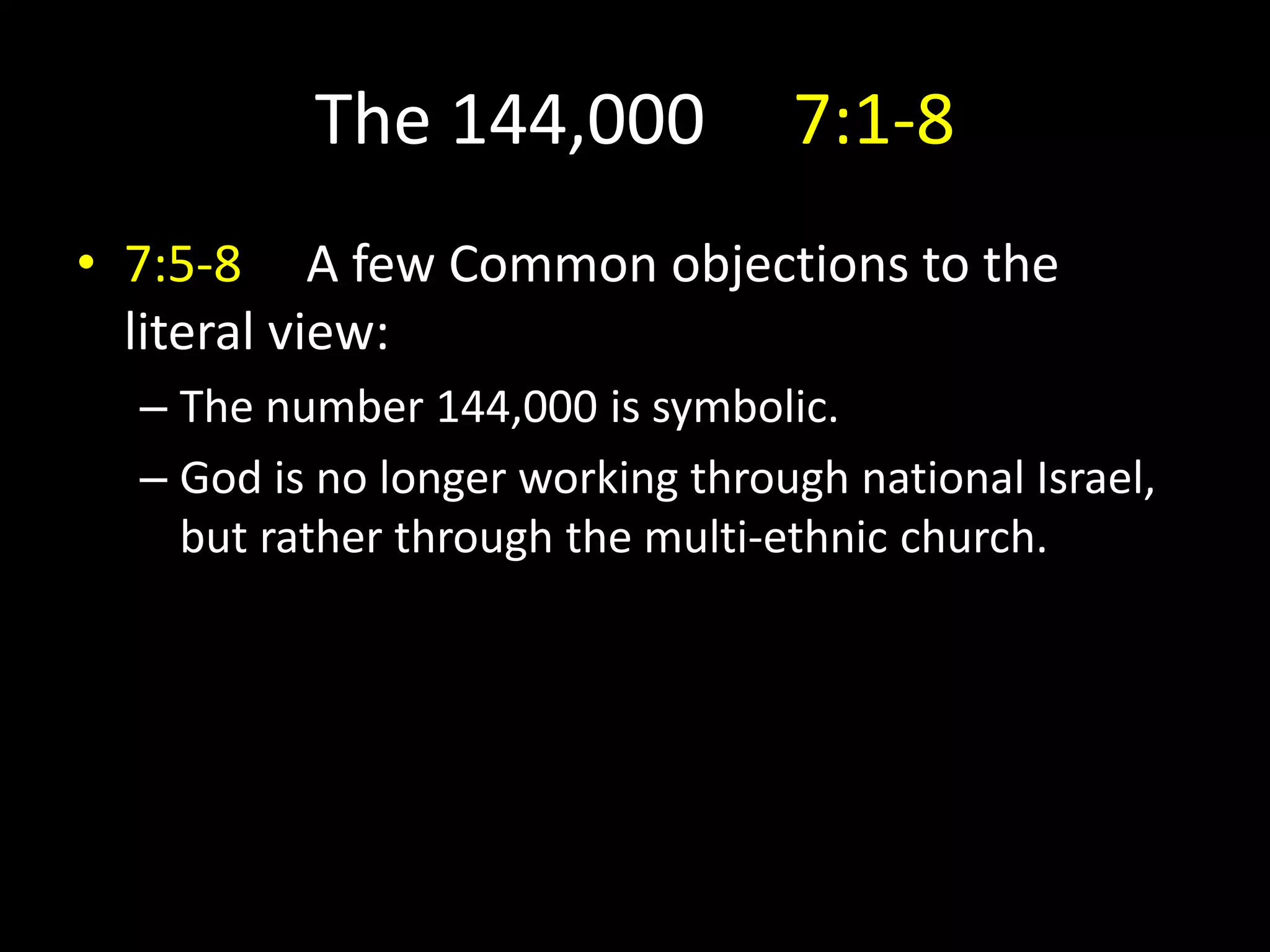 The 144,000 7:1-8
• 7:5-8 A few Common objections to the
literal view:
– The number 144,000 is symbolic.
– God is no longer working through national Israel,
but rather through the multi-ethnic church.
 