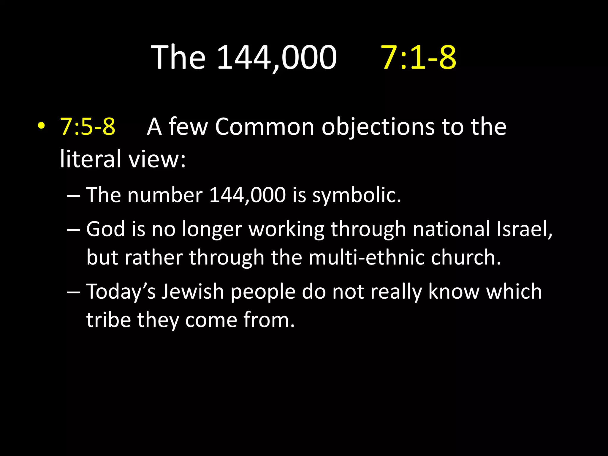 The 144,000 7:1-8
• 7:5-8 A few Common objections to the
literal view:
– The number 144,000 is symbolic.
– God is no longer working through national Israel,
but rather through the multi-ethnic church.
– Today’s Jewish people do not really know which
tribe they come from.
 