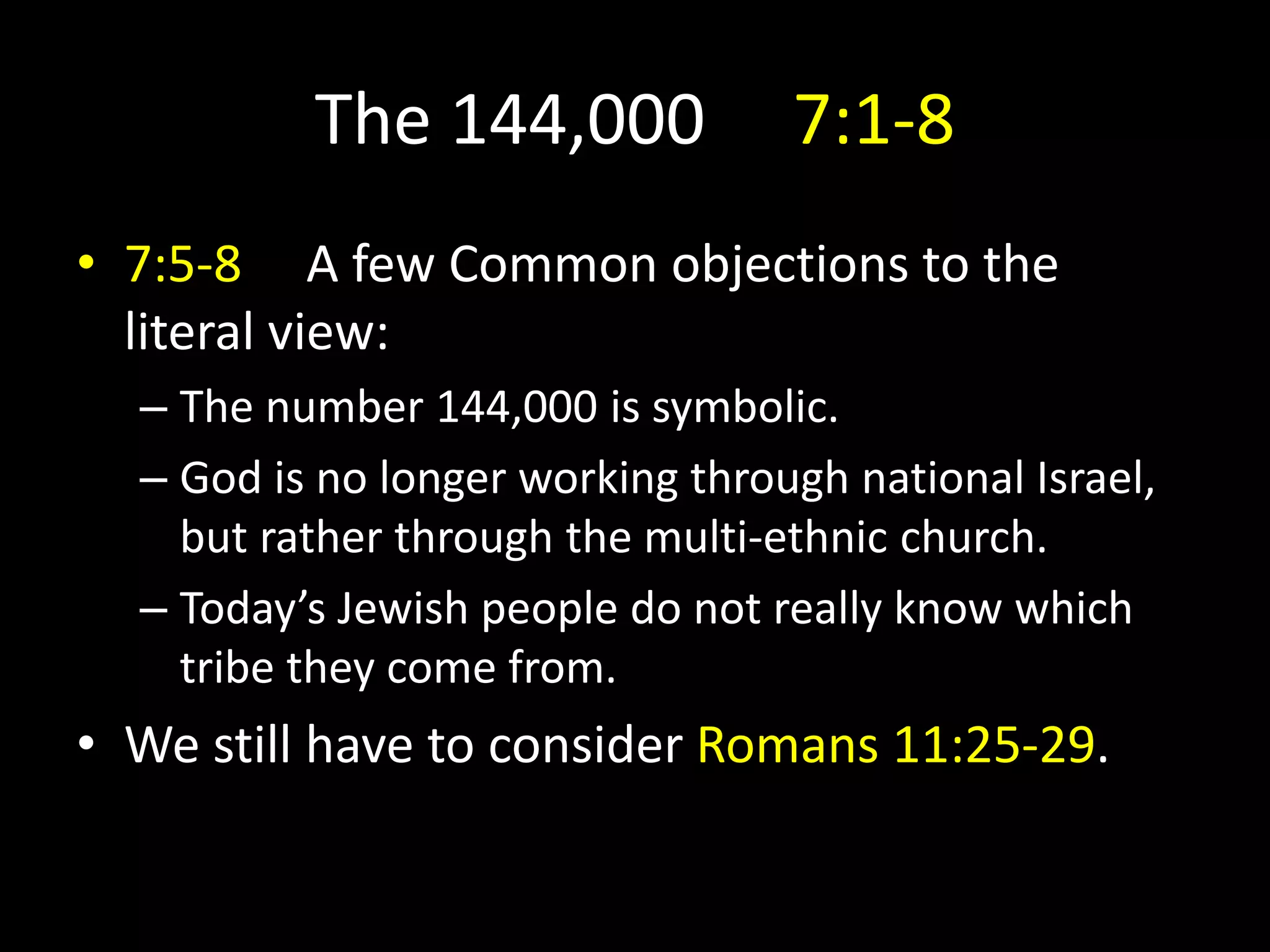 The 144,000 7:1-8
• 7:5-8 A few Common objections to the
literal view:
– The number 144,000 is symbolic.
– God is no longer working through national Israel,
but rather through the multi-ethnic church.
– Today’s Jewish people do not really know which
tribe they come from.
• We still have to consider Romans 11:25-29.
 