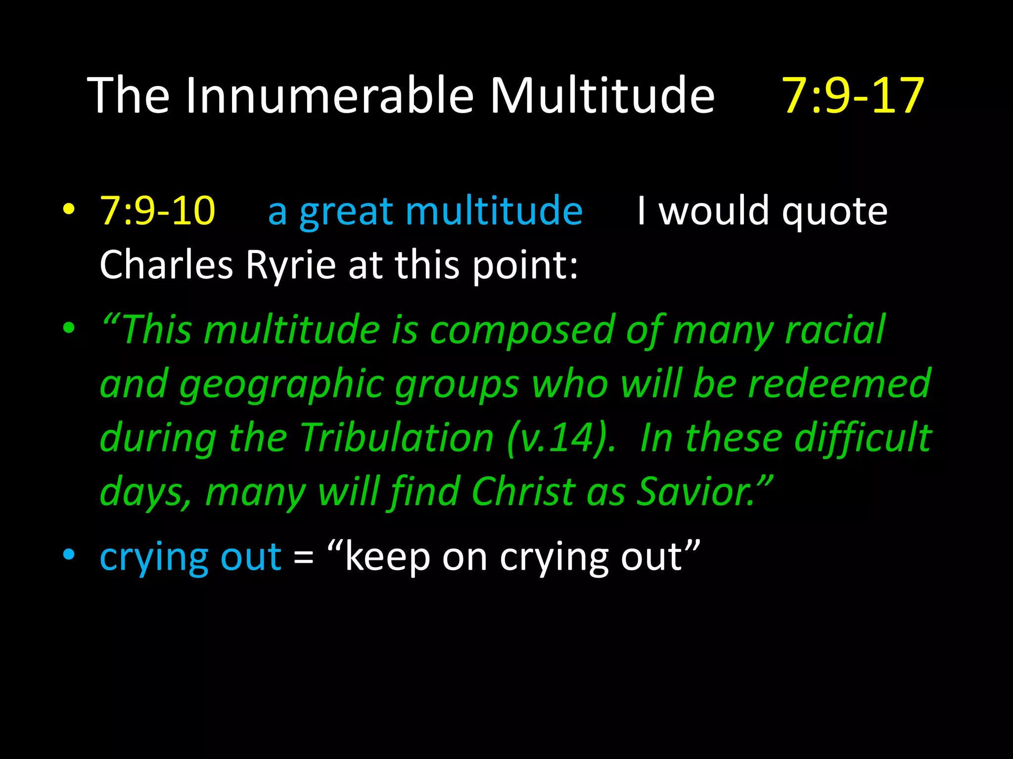 The Innumerable Multitude 7:9-17
• 7:9-10 a great multitude I would quote
Charles Ryrie at this point:
• “This multitude is composed of many racial
and geographic groups who will be redeemed
during the Tribulation (v.14). In these difficult
days, many will find Christ as Savior.”
• crying out = “keep on crying out”
 