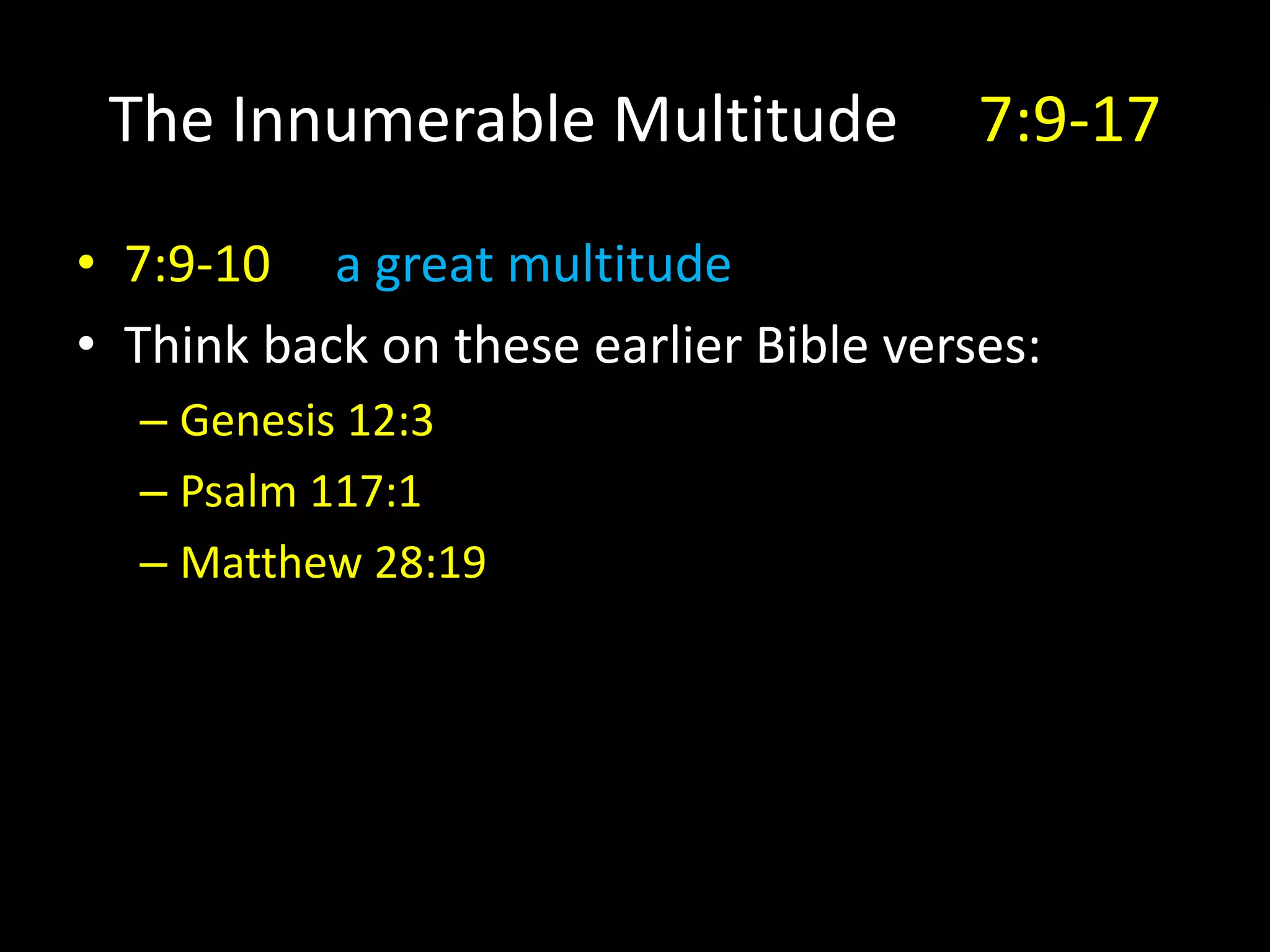 The Innumerable Multitude 7:9-17
• 7:9-10 a great multitude
• Think back on these earlier Bible verses:
– Genesis 12:3
– Psalm 117:1
– Matthew 28:19
 